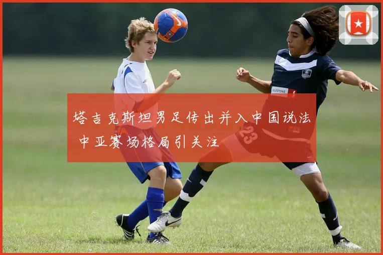 塔吉克斯坦男足传出并入中国说法 中亚赛场格局引关注