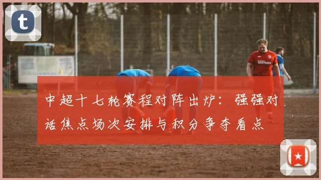 中超十七轮赛程对阵出炉：强强对话焦点场次安排与积分争夺看点