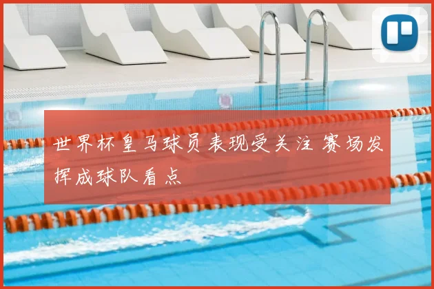世界杯皇马球员表现受关注 赛场发挥成球队看点