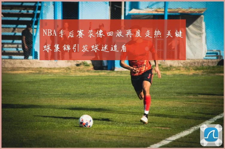 NBA季后赛录像回放再度走热 关键球集锦引发球迷追看