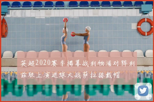 英超2020赛季揭幕战利物浦对阵利兹联上演进球大战萨拉赫戴帽