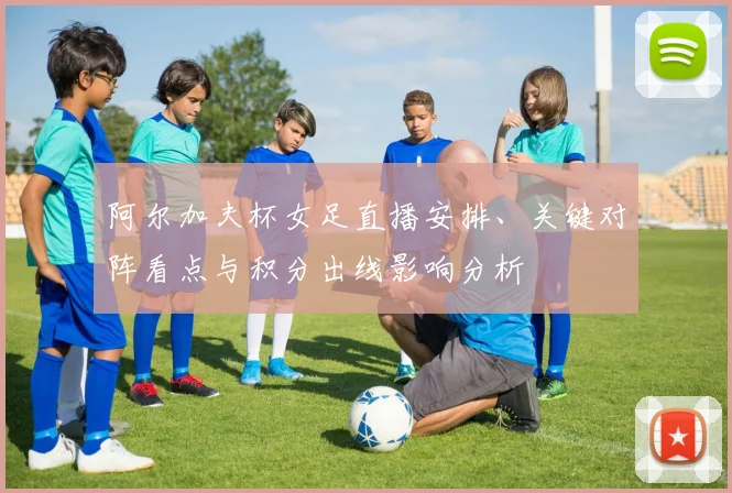 阿尔加夫杯女足直播安排、关键对阵看点与积分出线影响分析