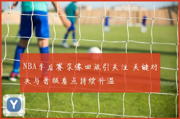 NBA季后赛录像回放引关注 关键对决与晋级看点持续升温