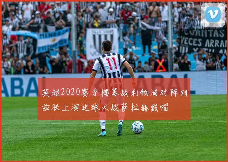 英超2020赛季揭幕战利物浦对阵利兹联上演进球大战萨拉赫戴帽