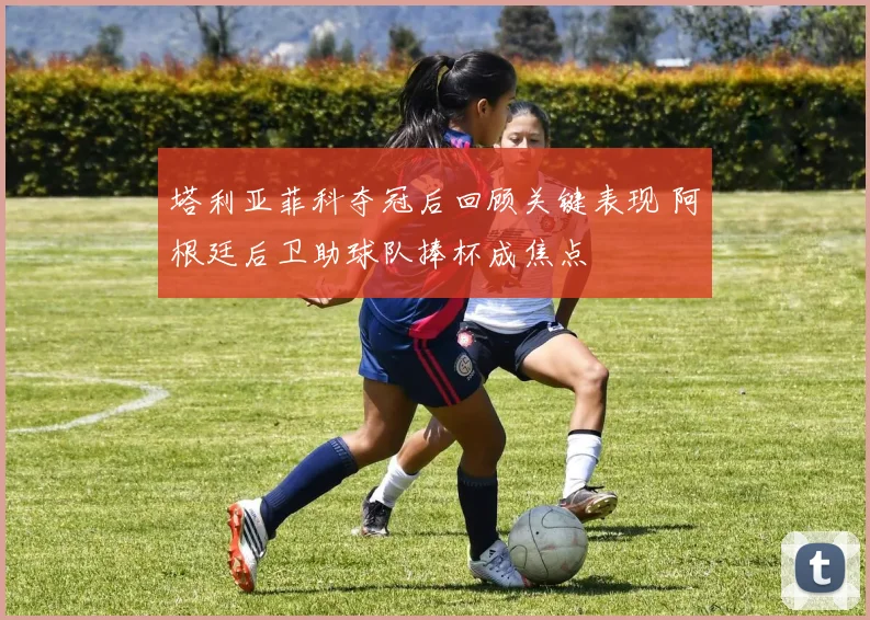 塔利亚菲科夺冠后回顾关键表现 阿根廷后卫助球队捧杯成焦点