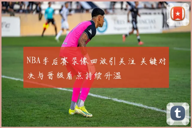 NBA季后赛录像回放引关注 关键对决与晋级看点持续升温