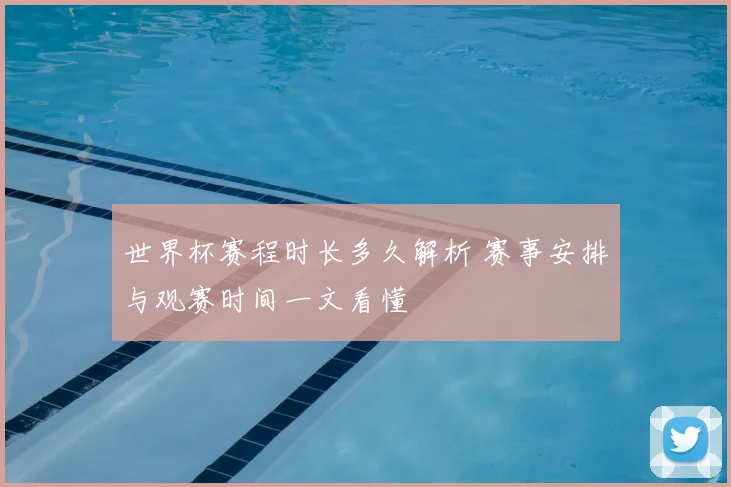 世界杯赛程时长多久解析 赛事安排与观赛时间一文看懂