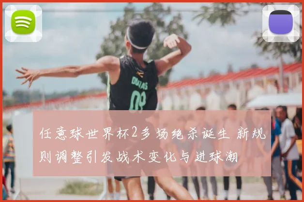 任意球世界杯2多场绝杀诞生 新规则调整引发战术变化与进球潮