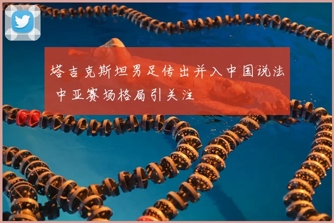 塔吉克斯坦男足传出并入中国说法 中亚赛场格局引关注