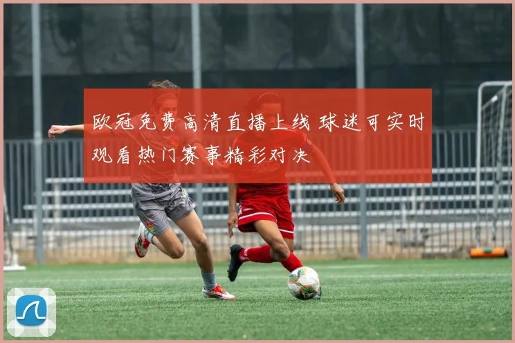 欧冠免费高清直播上线 球迷可实时观看热门赛事精彩对决