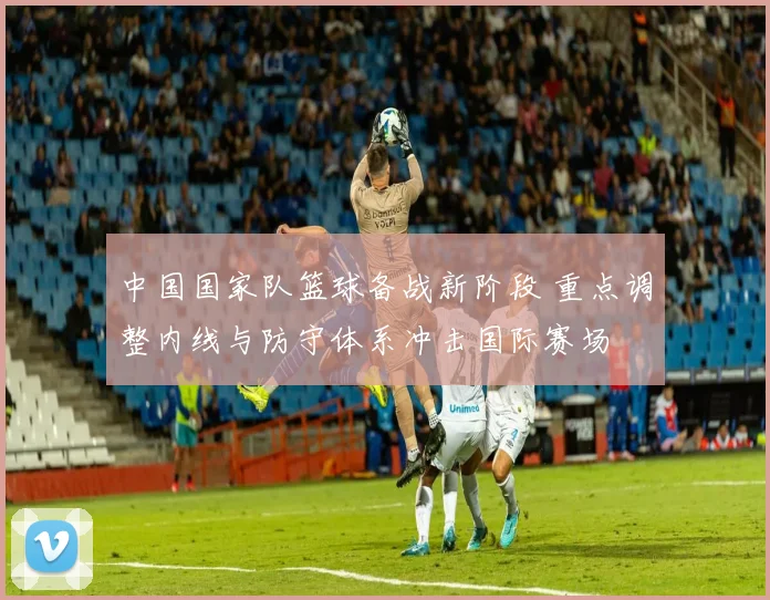 中国国家队篮球备战新阶段 重点调整内线与防守体系冲击国际赛场