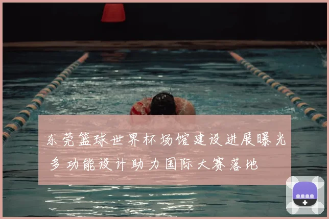东莞篮球世界杯场馆建设进展曝光 多功能设计助力国际大赛落地