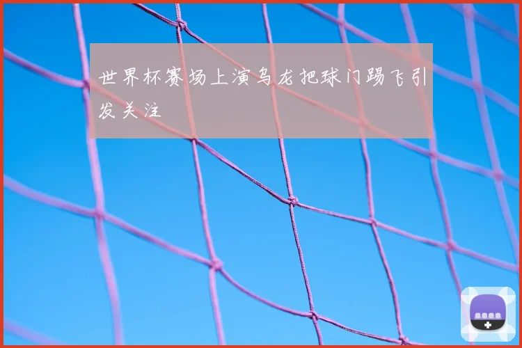 世界杯赛场上演乌龙把球门踢飞引发关注