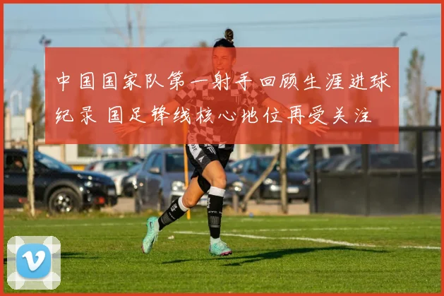 中国国家队第一射手回顾生涯进球纪录 国足锋线核心地位再受关注