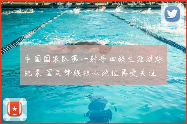 中国国家队第一射手回顾生涯进球纪录 国足锋线核心地位再受关注