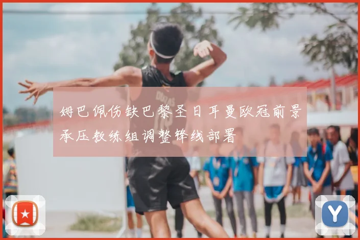 姆巴佩伤缺巴黎圣日耳曼欧冠前景承压教练组调整锋线部署