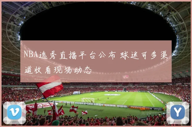 NBA选秀直播平台公布 球迷可多渠道收看现场动态