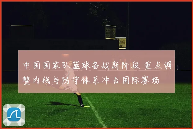 中国国家队篮球备战新阶段 重点调整内线与防守体系冲击国际赛场